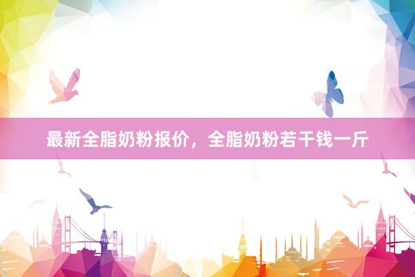 最新全脂奶粉报价，全脂奶粉若干钱一斤
