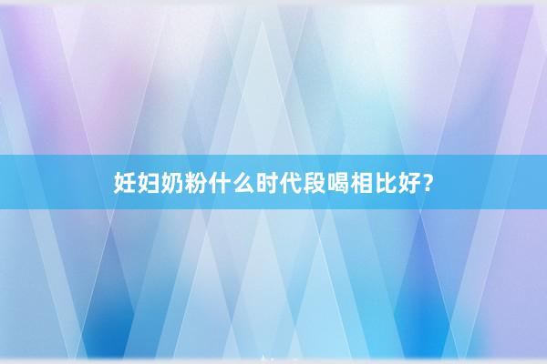 妊妇奶粉什么时代段喝相比好？